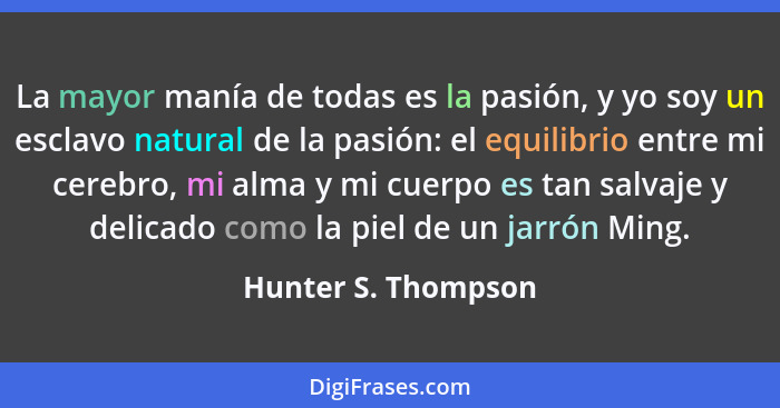 La mayor manía de todas es la pasión, y yo soy un esclavo natural de la pasión: el equilibrio entre mi cerebro, mi alma y mi cuer... - Hunter S. Thompson