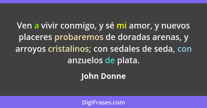 Ven a vivir conmigo, y sé mi amor, y nuevos placeres probaremos de doradas arenas, y arroyos cristalinos; con sedales de seda, con anzuel... - John Donne