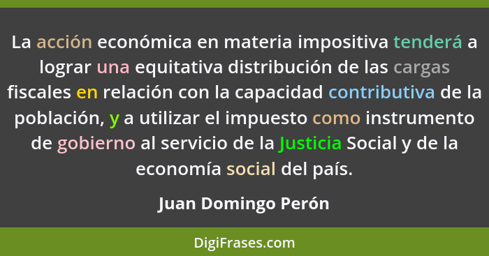 La acción económica en materia impositiva tenderá a lograr una equitativa distribución de las cargas fiscales en relación con la... - Juan Domingo Perón