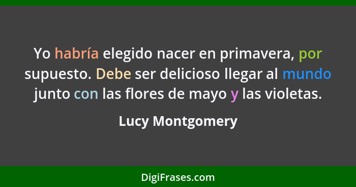 Yo habría elegido nacer en primavera, por supuesto. Debe ser delicioso llegar al mundo junto con las flores de mayo y las violetas.... - Lucy Montgomery