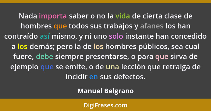 Nada importa saber o no la vida de cierta clase de hombres que todos sus trabajos y afanes los han contraído así mismo, y ni uno sol... - Manuel Belgrano