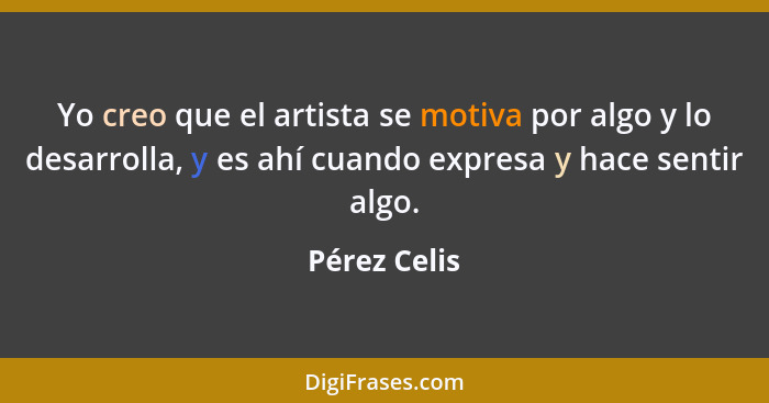 Yo creo que el artista se motiva por algo y lo desarrolla, y es ahí cuando expresa y hace sentir algo.... - Pérez Celis