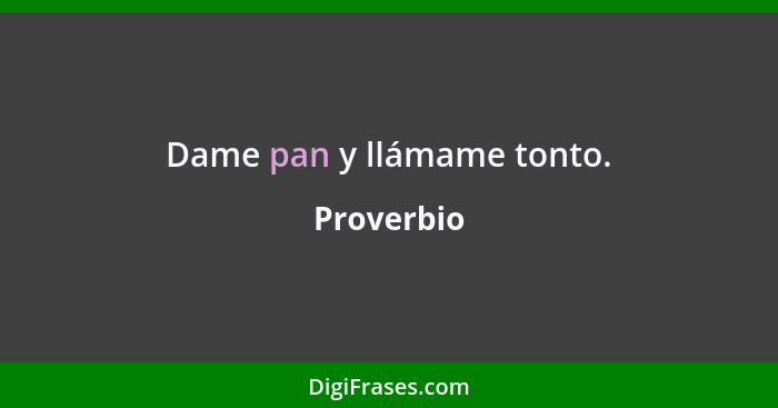 Dame pan y llámame tonto.... - Proverbio