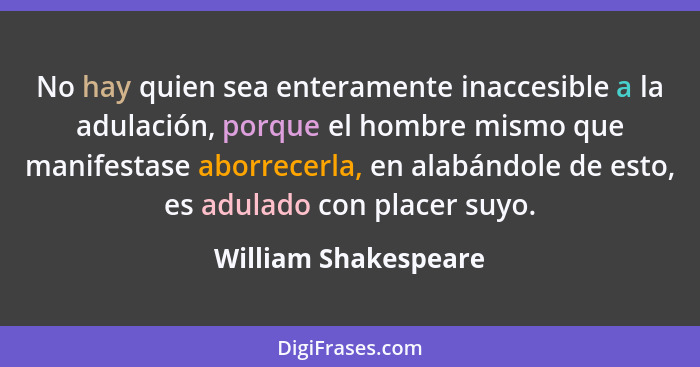 No hay quien sea enteramente inaccesible a la adulación, porque el hombre mismo que manifestase aborrecerla, en alabándole de es... - William Shakespeare