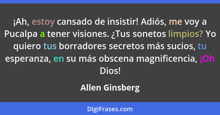 ¡Ah, estoy cansado de insistir! Adiós, me voy a Pucalpa a tener visiones. ¿Tus sonetos limpios? Yo quiero tus borradores secretos más... - Allen Ginsberg