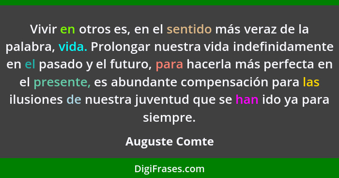 Vivir en otros es, en el sentido más veraz de la palabra, vida. Prolongar nuestra vida indefinidamente en el pasado y el futuro, para... - Auguste Comte