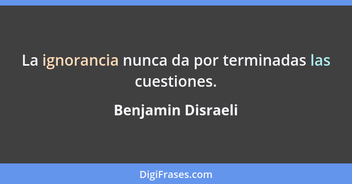 La ignorancia nunca da por terminadas las cuestiones.... - Benjamin Disraeli