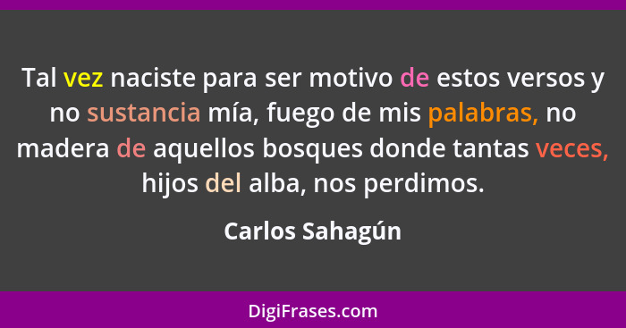 Tal vez naciste para ser motivo de estos versos y no sustancia mía, fuego de mis palabras, no madera de aquellos bosques donde tantas... - Carlos Sahagún