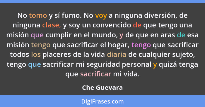 No tomo y sí fumo. No voy a ninguna diversión, de ninguna clase, y soy un convencido de que tengo una misión que cumplir en el mundo, y... - Che Guevara