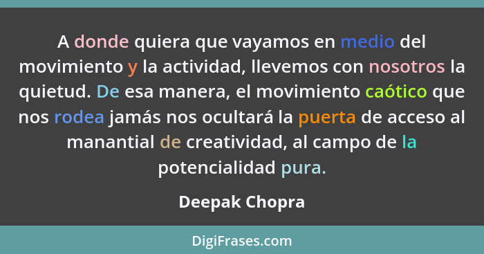 A donde quiera que vayamos en medio del movimiento y la actividad, llevemos con nosotros la quietud. De esa manera, el movimiento caót... - Deepak Chopra