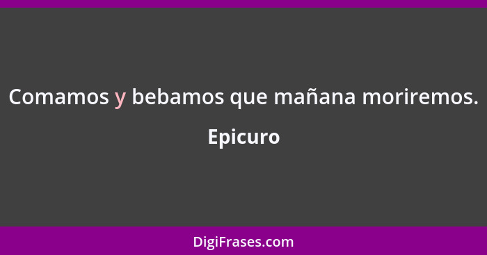 Comamos y bebamos que mañana moriremos.... - Epicuro