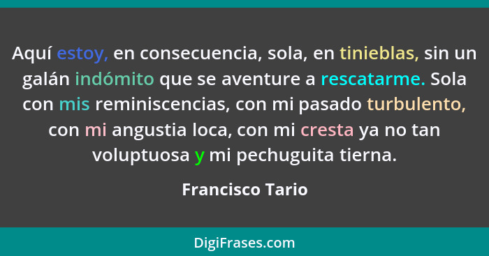 Aquí estoy, en consecuencia, sola, en tinieblas, sin un galán indómito que se aventure a rescatarme. Sola con mis reminiscencias, co... - Francisco Tario