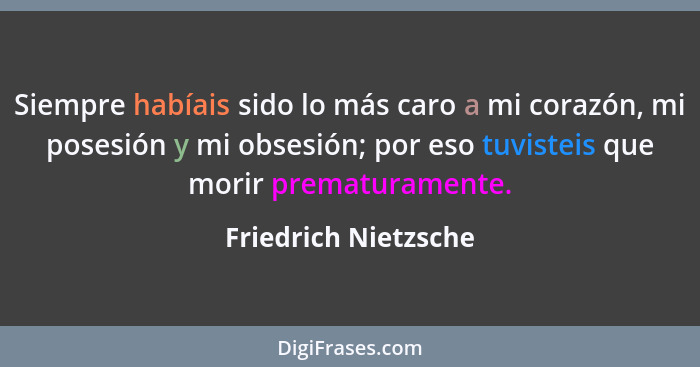 Siempre habíais sido lo más caro a mi corazón, mi posesión y mi obsesión; por eso tuvisteis que morir prematuramente.... - Friedrich Nietzsche