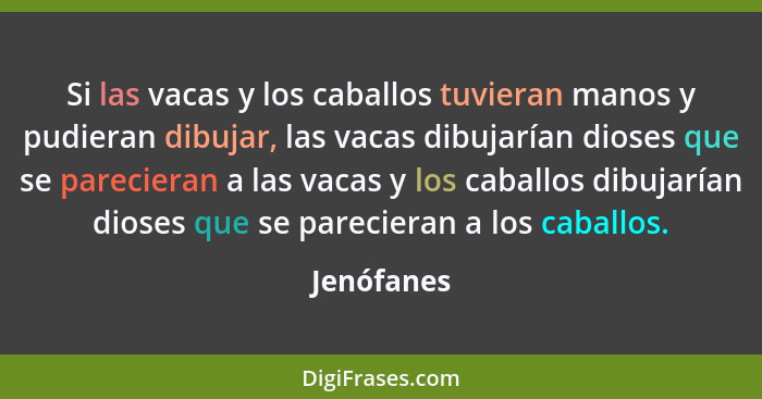 Si las vacas y los caballos tuvieran manos y pudieran dibujar, las vacas dibujarían dioses que se parecieran a las vacas y los caballos di... - Jenófanes