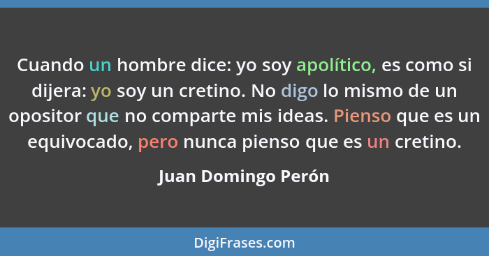 Cuando un hombre dice: yo soy apolítico, es como si dijera: yo soy un cretino. No digo lo mismo de un opositor que no comparte mi... - Juan Domingo Perón