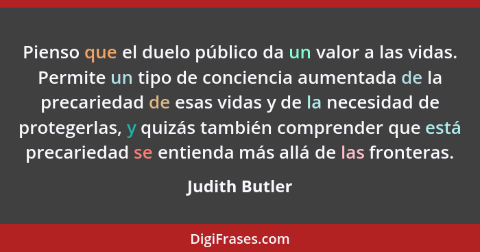 Pienso que el duelo público da un valor a las vidas. Permite un tipo de conciencia aumentada de la precariedad de esas vidas y de la n... - Judith Butler