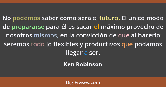 No podemos saber cómo será el futuro. El único modo de prepararse para él es sacar el máximo provecho de nosotros mismos, en la convicc... - Ken Robinson