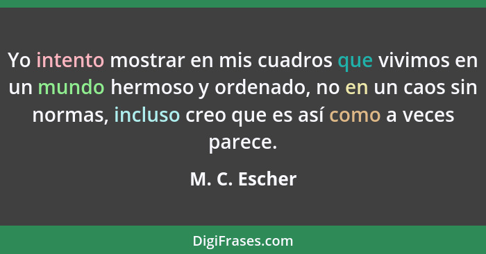 Yo intento mostrar en mis cuadros que vivimos en un mundo hermoso y ordenado, no en un caos sin normas, incluso creo que es así como a... - M. C. Escher