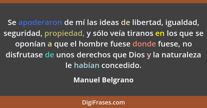 Se apoderaron de mí las ideas de libertad, igualdad, seguridad, propiedad, y sólo veía tiranos en los que se oponían a que el hombre... - Manuel Belgrano