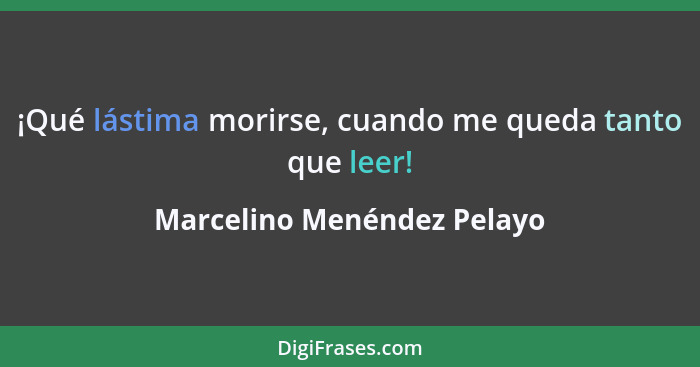 ¡Qué lástima morirse, cuando me queda tanto que leer!... - Marcelino Menéndez Pelayo