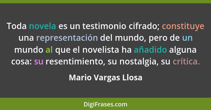 Toda novela es un testimonio cifrado; constituye una representación del mundo, pero de un mundo al que el novelista ha añadido al... - Mario Vargas Llosa