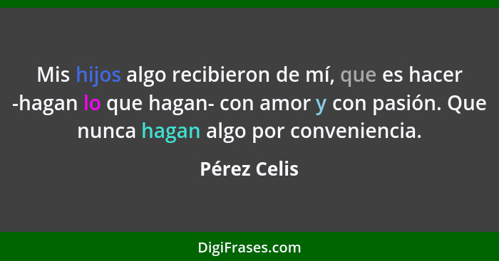 Mis hijos algo recibieron de mí, que es hacer -hagan lo que hagan- con amor y con pasión. Que nunca hagan algo por conveniencia.... - Pérez Celis