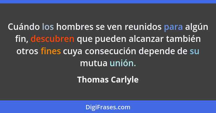 Cuándo los hombres se ven reunidos para algún fin, descubren que pueden alcanzar también otros fines cuya consecución depende de su m... - Thomas Carlyle