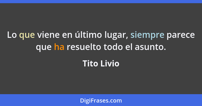 Lo que viene en último lugar, siempre parece que ha resuelto todo el asunto.... - Tito Livio