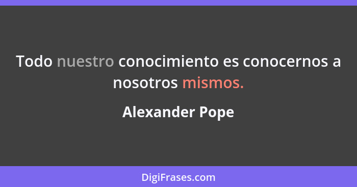 Todo nuestro conocimiento es conocernos a nosotros mismos.... - Alexander Pope