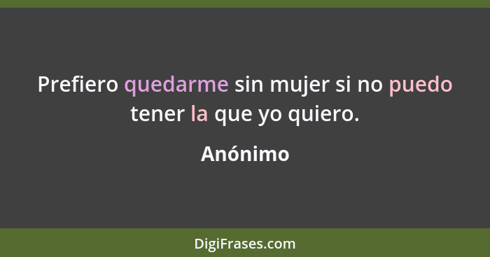 Prefiero quedarme sin mujer si no puedo tener la que yo quiero.... - Anónimo