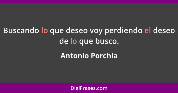 Buscando lo que deseo voy perdiendo el deseo de lo que busco.... - Antonio Porchia