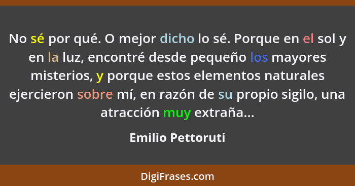 No sé por qué. O mejor dicho lo sé. Porque en el sol y en la luz, encontré desde pequeño los mayores misterios, y porque estos elem... - Emilio Pettoruti