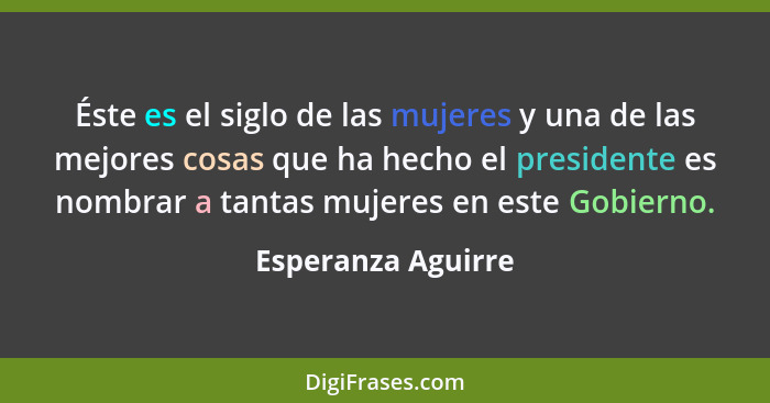 Éste es el siglo de las mujeres y una de las mejores cosas que ha hecho el presidente es nombrar a tantas mujeres en este Gobierno... - Esperanza Aguirre