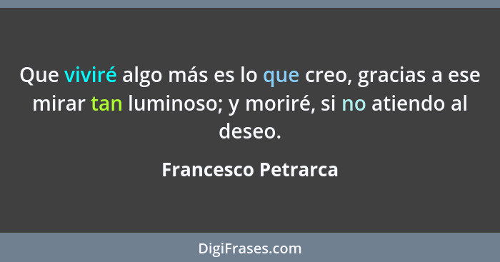 Que viviré algo más es lo que creo, gracias a ese mirar tan luminoso; y moriré, si no atiendo al deseo.... - Francesco Petrarca