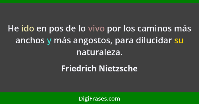 He ido en pos de lo vivo por los caminos más anchos y más angostos, para dilucidar su naturaleza.... - Friedrich Nietzsche