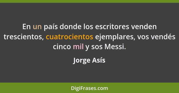 En un país donde los escritores venden trescientos, cuatrocientos ejemplares, vos vendés cinco mil y sos Messi.... - Jorge Asís