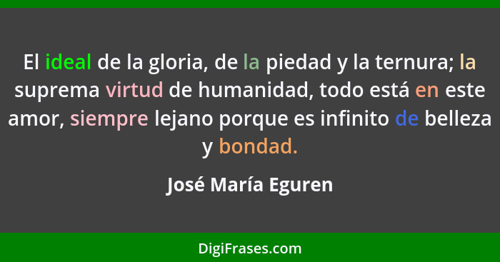 El ideal de la gloria, de la piedad y la ternura; la suprema virtud de humanidad, todo está en este amor, siempre lejano porque es... - José María Eguren