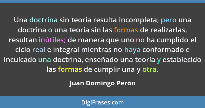 Una doctrina sin teoría resulta incompleta; pero una doctrina o una teoría sin las formas de realizarlas, resultan inútiles; de m... - Juan Domingo Perón