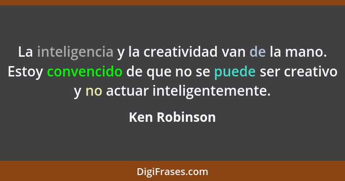 La inteligencia y la creatividad van de la mano. Estoy convencido de que no se puede ser creativo y no actuar inteligentemente.... - Ken Robinson