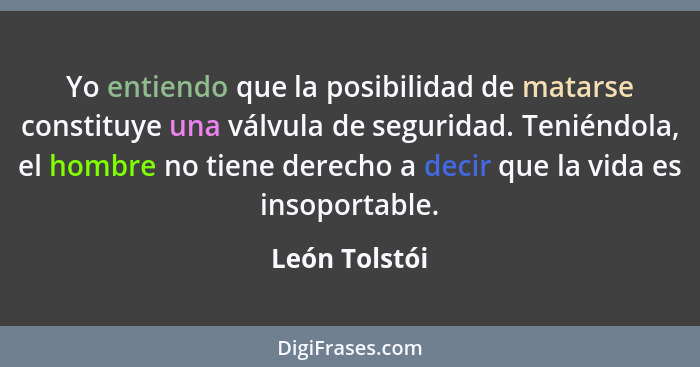 Yo entiendo que la posibilidad de matarse constituye una válvula de seguridad. Teniéndola, el hombre no tiene derecho a decir que la vi... - León Tolstói