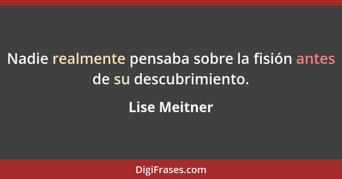 Nadie realmente pensaba sobre la fisión antes de su descubrimiento.... - Lise Meitner