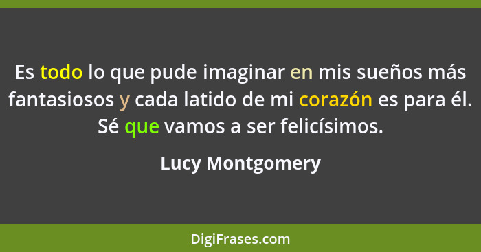 Es todo lo que pude imaginar en mis sueños más fantasiosos y cada latido de mi corazón es para él. Sé que vamos a ser felicísimos.... - Lucy Montgomery