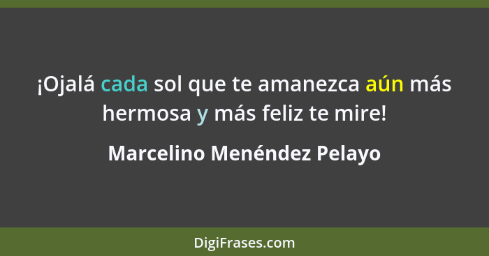 ¡Ojalá cada sol que te amanezca aún más hermosa y más feliz te mire!... - Marcelino Menéndez Pelayo