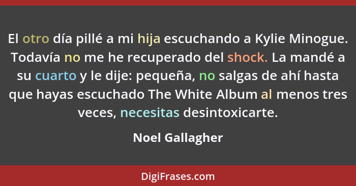 El otro día pillé a mi hija escuchando a Kylie Minogue. Todavía no me he recuperado del shock. La mandé a su cuarto y le dije: pequeñ... - Noel Gallagher