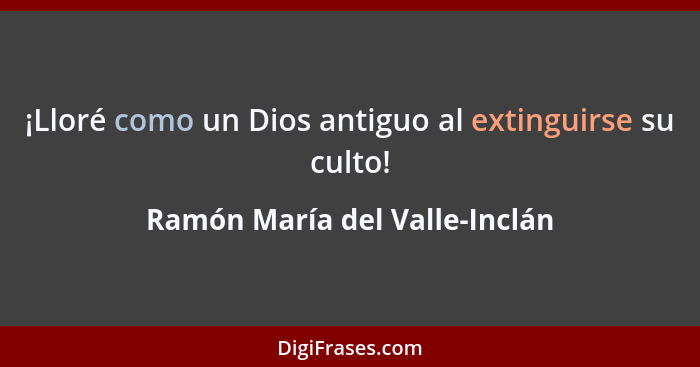 ¡Lloré como un Dios antiguo al extinguirse su culto!... - Ramón María del Valle-Inclán
