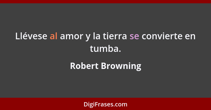 Llévese al amor y la tierra se convierte en tumba.... - Robert Browning