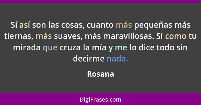 Sí así son las cosas, cuanto más pequeñas más tiernas, más suaves, más maravillosas. Sí como tu mirada que cruza la mía y me lo dice todo sin... - Rosana