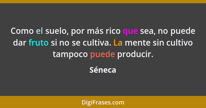 Como el suelo, por más rico que sea, no puede dar fruto si no se cultiva. La mente sin cultivo tampoco puede producir.... - Séneca