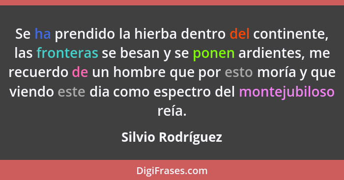 Se ha prendido la hierba dentro del continente, las fronteras se besan y se ponen ardientes, me recuerdo de un hombre que por esto... - Silvio Rodríguez