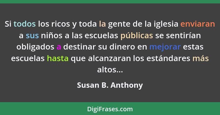 Si todos los ricos y toda la gente de la iglesia enviaran a sus niños a las escuelas públicas se sentirían obligados a destinar su... - Susan B. Anthony